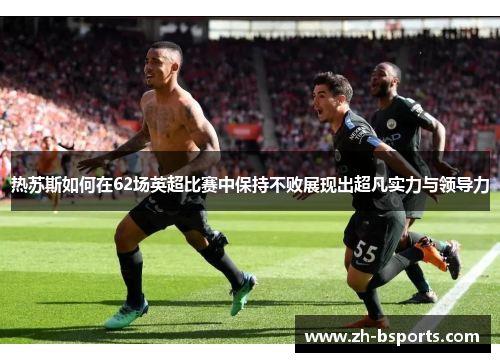 热苏斯如何在62场英超比赛中保持不败展现出超凡实力与领导力