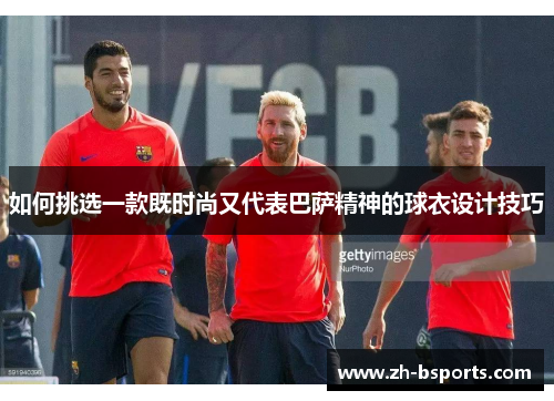 如何挑选一款既时尚又代表巴萨精神的球衣设计技巧