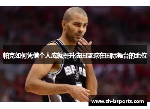 帕克如何凭借个人成就提升法国篮球在国际舞台的地位